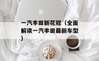 一汽丰田新花冠（全面解读一汽丰田最新车型）
