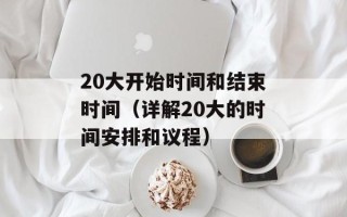 20大开始时间和结束时间（详解20大的时间安排和议程）