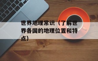 世界地理常识（了解世界各国的地理位置和特点）