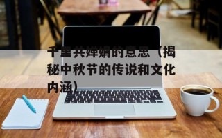 千里共婵娟的意思（揭秘中秋节的传说和文化内涵）