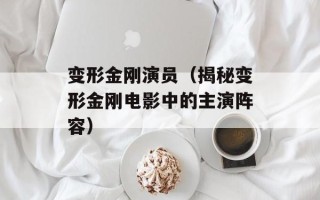 变形金刚演员（揭秘变形金刚电影中的主演阵容）