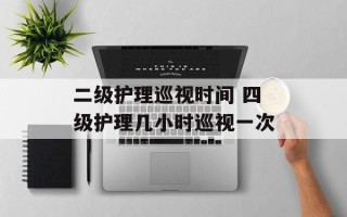 二级护理巡视时间 四级护理几小时巡视一次