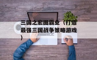 三国之宏图霸业（打造最强三国战争策略游戏）