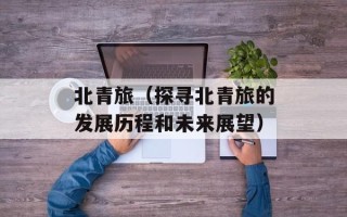 北青旅（探寻北青旅的发展历程和未来展望）