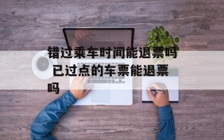 错过乘车时间能退票吗 已过点的车票能退票吗