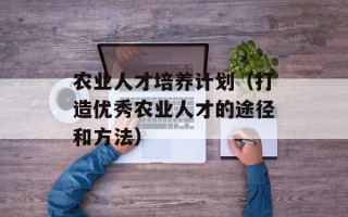 农业人才培养计划（打造优秀农业人才的途径和方法）