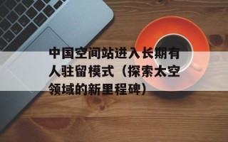 中国空间站进入长期有人驻留模式（探索太空领域的新里程碑）