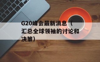 G20峰会最新消息（汇总全球领袖的讨论和决策）