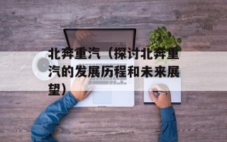 北奔重汽（探讨北奔重汽的发展历程和未来展望）