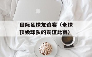 国际足球友谊赛（全球顶级球队的友谊比赛）
