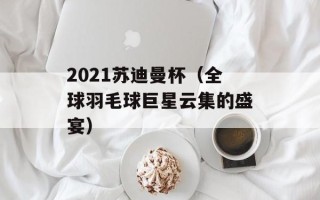 2021苏迪曼杯（全球羽毛球巨星云集的盛宴）