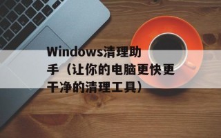 Windows清理助手（让你的电脑更快更干净的清理工具）