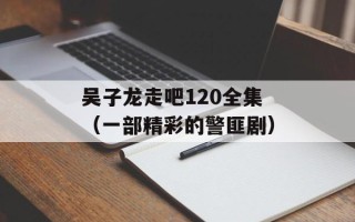 吴子龙走吧120全集（一部精彩的警匪剧）