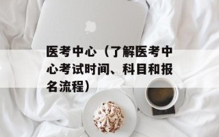 医考中心（了解医考中心考试时间、科目和报名流程）