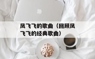 凤飞飞的歌曲（回顾凤飞飞的经典歌曲）