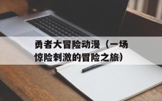 勇者大冒险动漫（一场惊险刺激的冒险之旅）