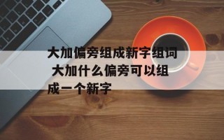 大加偏旁组成新字组词 大加什么偏旁可以组成一个新字