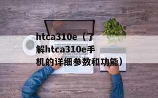 htca310e（了解htca310e手机的详细参数和功能）