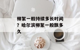 柳絮一般持续多长时间？哈尔滨柳絮一般飘多久