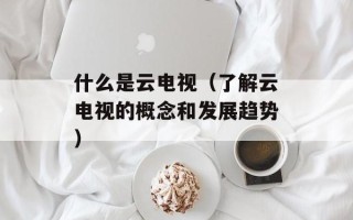 什么是云电视（了解云电视的概念和发展趋势）