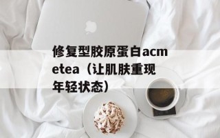 修复型胶原蛋白acmetea（让肌肤重现年轻状态）
