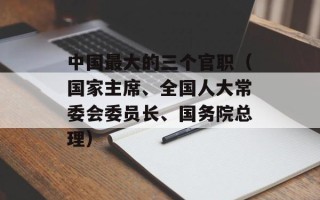 中国最大的三个官职（国家主席、全国人大常委会委员长、国务院总理）