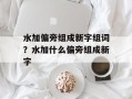 水加偏旁组成新字组词？水加什么偏旁组成新字