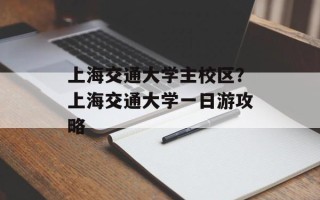 上海交通大学主校区？上海交通大学一日游攻略