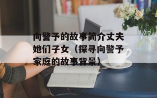 向警予的故事简介丈夫她们子女（探寻向警予家庭的故事背景）