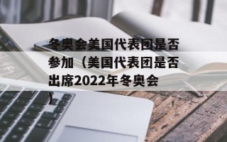 冬奥会美国代表团是否参加（美国代表团是否出席2022年冬奥会）