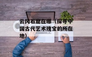 云冈石窟在哪（探寻中国古代艺术瑰宝的所在地）