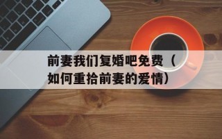 前妻我们复婚吧免费（如何重拾前妻的爱情）