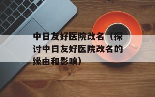 中日友好医院改名（探讨中日友好医院改名的缘由和影响）