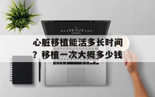 心脏移植能活多长时间？移植一次大概多少钱