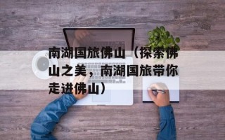 南湖国旅佛山（探索佛山之美，南湖国旅带你走进佛山）