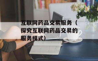 互联网药品交易服务（探究互联网药品交易的服务模式）