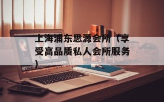 上海浦东思源会所（享受高品质私人会所服务）