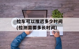 检车可以推迟多少时间(检测需要多长时间)