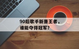 90后歌手新晋王者，谁能夺得冠军？