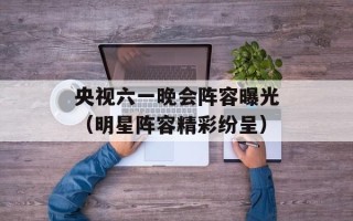 央视六一晚会阵容曝光（明星阵容精彩纷呈）