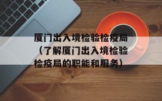 厦门出入境检验检疫局（了解厦门出入境检验检疫局的职能和服务）