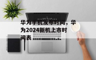 华为手机发布时间，华为2024新机上市时间表