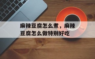 麻辣豆腐怎么煮，麻辣豆腐怎么做特别好吃