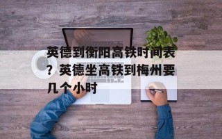 英德到衡阳高铁时间表？英德坐高铁到梅州要几个小时