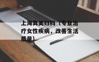 上海真美妇科（专业治疗女性疾病，改善生活质量）