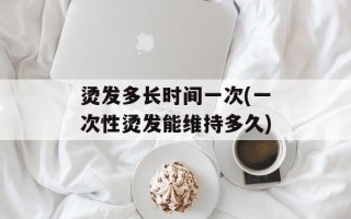 烫发多长时间一次(一次性烫发能维持多久)