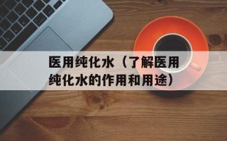 医用纯化水（了解医用纯化水的作用和用途）