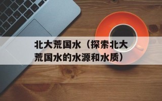 北大荒国水（探索北大荒国水的水源和水质）