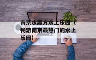 南京水魔方水上乐园（畅游南京最热门的水上乐园）