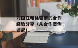 刘国江和徐朝清的合作经验分享（从合作案例谈起）